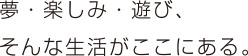夢・楽しみ・遊び、そんな生活がここにある。