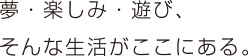 夢・楽しみ・遊び、そんな生活がここにある。